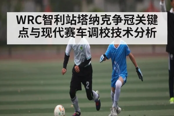 WRC智利站塔纳克争冠关键点与现代赛车调校技术分析 | kaiyun