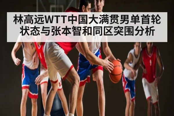 林高远WTT中国大满贯男单首轮状态与张本智和同区突围分析 | kaiyun