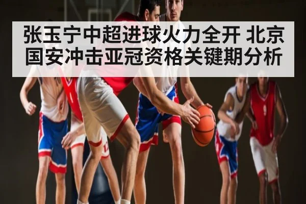 张玉宁中超进球火力全开 北京国安冲击亚冠资格关键期分析 | kaiyun